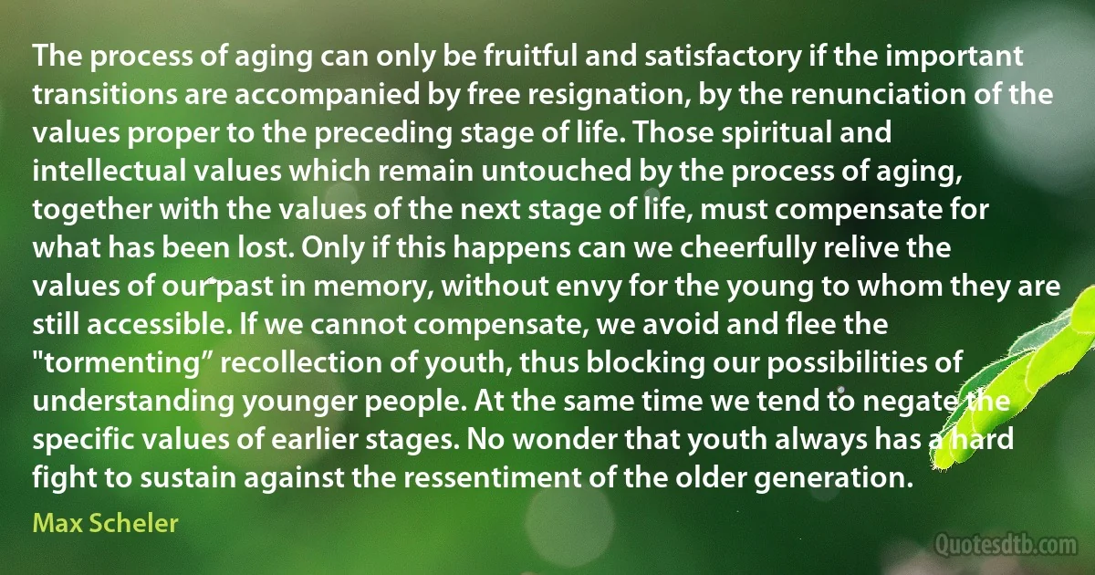 The process of aging can only be fruitful and satisfactory if the important transitions are accompanied by free resignation, by the renunciation of the values proper to the preceding stage of life. Those spiritual and intellectual values which remain untouched by the process of aging, together with the values of the next stage of life, must compensate for what has been lost. Only if this happens can we cheerfully relive the values of our past in memory, without envy for the young to whom they are still accessible. If we cannot compensate, we avoid and flee the "tormenting” recollection of youth, thus blocking our possibilities of understanding younger people. At the same time we tend to negate the specific values of earlier stages. No wonder that youth always has a hard fight to sustain against the ressentiment of the older generation. (Max Scheler)