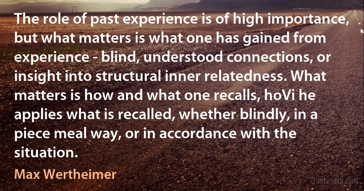 The role of past experience is of high importance, but what matters is what one has gained from experience - blind, understood connections, or insight into structural inner relatedness. What matters is how and what one recalls, hoVi he applies what is recalled, whether blindly, in a piece meal way, or in accordance with the situation. (Max Wertheimer)