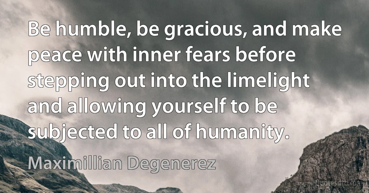 Be humble, be gracious, and make peace with inner fears before stepping out into the limelight and allowing yourself to be subjected to all of humanity. (Maximillian Degenerez)