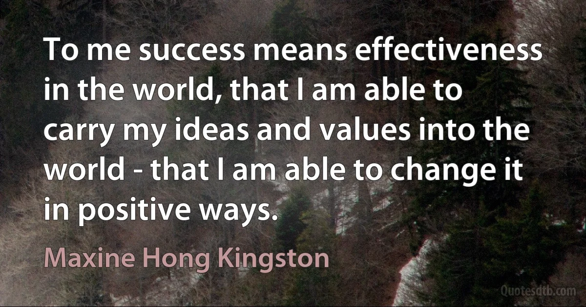 To me success means effectiveness in the world, that I am able to carry my ideas and values into the world - that I am able to change it in positive ways. (Maxine Hong Kingston)