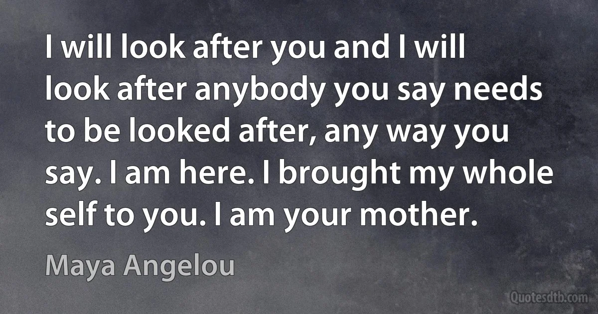 I will look after you and I will look after anybody you say needs to be looked after, any way you say. I am here. I brought my whole self to you. I am your mother. (Maya Angelou)