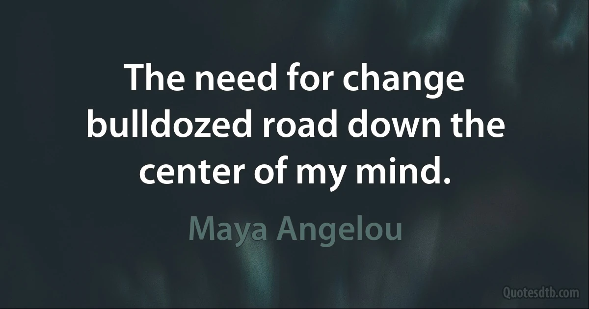 The need for change bulldozed road down the center of my mind. (Maya Angelou)