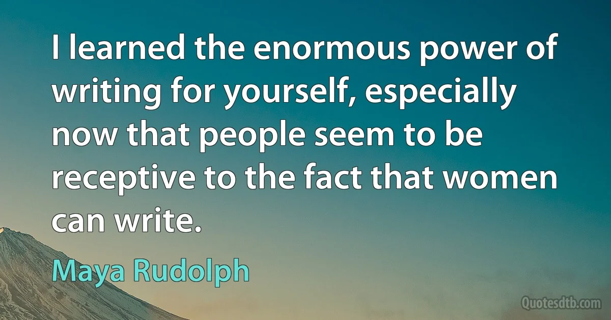 I learned the enormous power of writing for yourself, especially now that people seem to be receptive to the fact that women can write. (Maya Rudolph)