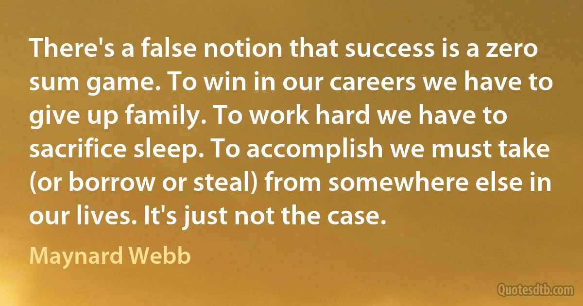 There's a false notion that success is a zero sum game. To win in our careers we have to give up family. To work hard we have to sacrifice sleep. To accomplish we must take (or borrow or steal) from somewhere else in our lives. It's just not the case. (Maynard Webb)