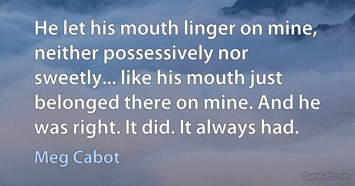 He let his mouth linger on mine, neither possessively nor sweetly... like his mouth just belonged there on mine. And he was right. It did. It always had. (Meg Cabot)