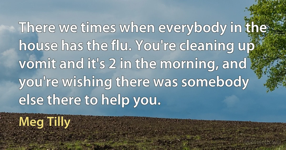 There we times when everybody in the house has the flu. You're cleaning up vomit and it's 2 in the morning, and you're wishing there was somebody else there to help you. (Meg Tilly)