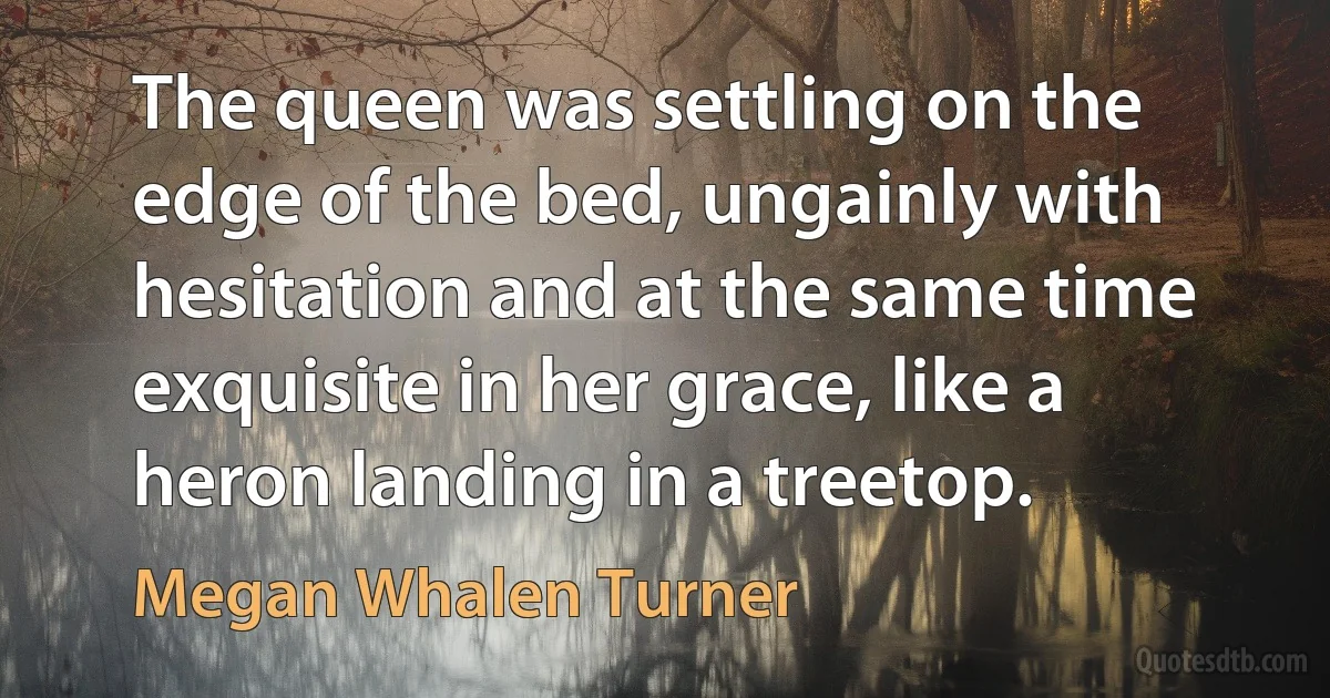 The queen was settling on the edge of the bed, ungainly with hesitation and at the same time exquisite in her grace, like a heron landing in a treetop. (Megan Whalen Turner)