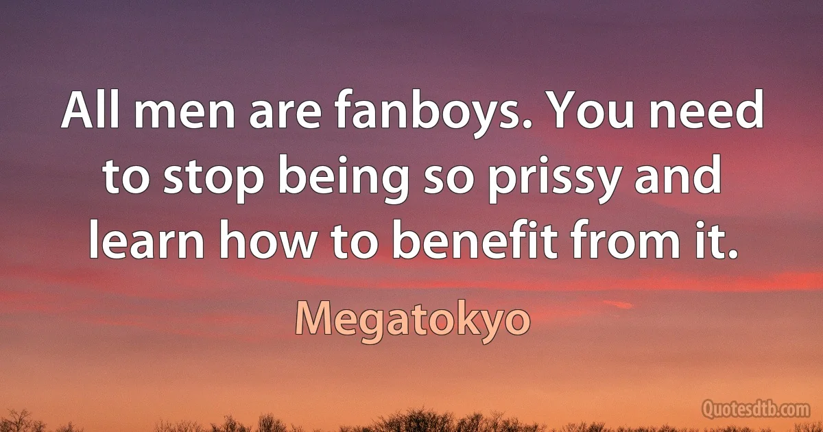 All men are fanboys. You need to stop being so prissy and learn how to benefit from it. (Megatokyo)