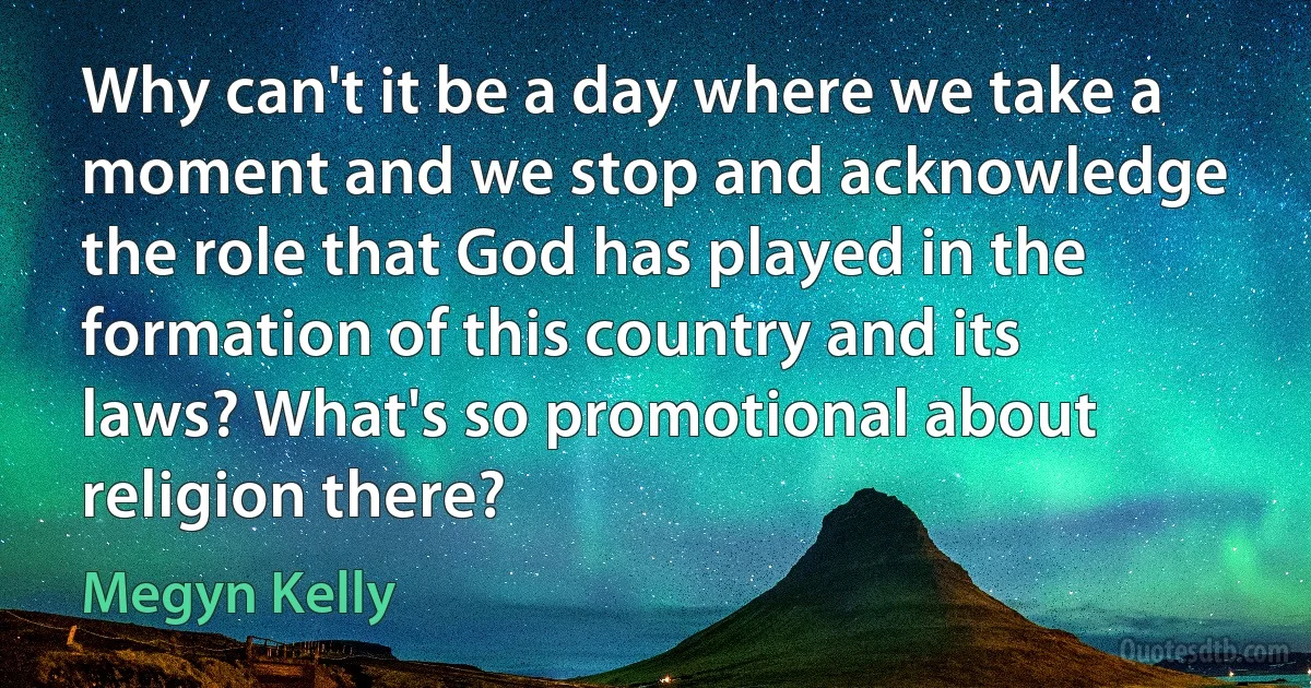 Why can't it be a day where we take a moment and we stop and acknowledge the role that God has played in the formation of this country and its laws? What's so promotional about religion there? (Megyn Kelly)