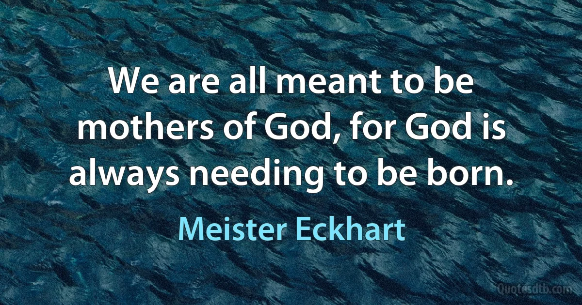 We are all meant to be mothers of God, for God is always needing to be born. (Meister Eckhart)