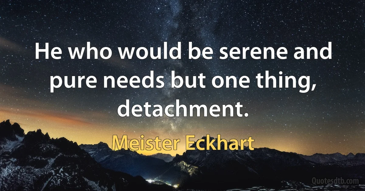 He who would be serene and pure needs but one thing, detachment. (Meister Eckhart)