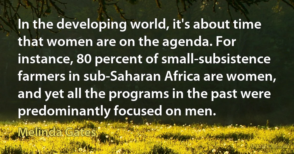 In the developing world, it's about time that women are on the agenda. For instance, 80 percent of small-subsistence farmers in sub-Saharan Africa are women, and yet all the programs in the past were predominantly focused on men. (Melinda Gates)