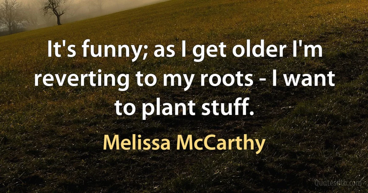 It's funny; as I get older I'm reverting to my roots - I want to plant stuff. (Melissa McCarthy)