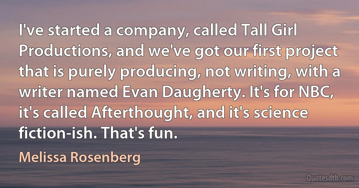 I've started a company, called Tall Girl Productions, and we've got our first project that is purely producing, not writing, with a writer named Evan Daugherty. It's for NBC, it's called Afterthought, and it's science fiction-ish. That's fun. (Melissa Rosenberg)