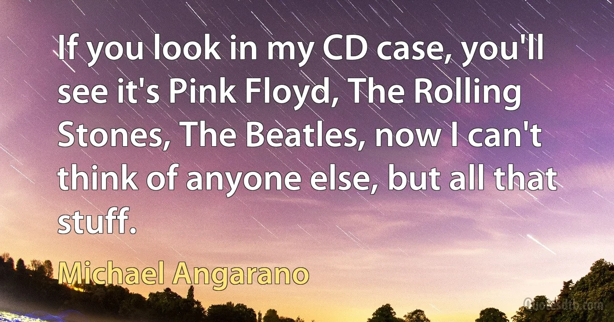 If you look in my CD case, you'll see it's Pink Floyd, The Rolling Stones, The Beatles, now I can't think of anyone else, but all that stuff. (Michael Angarano)