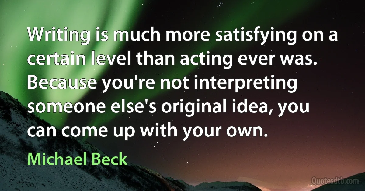 Writing is much more satisfying on a certain level than acting ever was. Because you're not interpreting someone else's original idea, you can come up with your own. (Michael Beck)