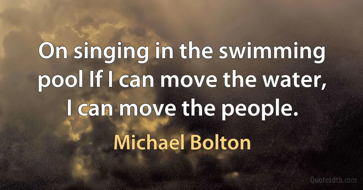 On singing in the swimming pool If I can move the water, I can move the people. (Michael Bolton)