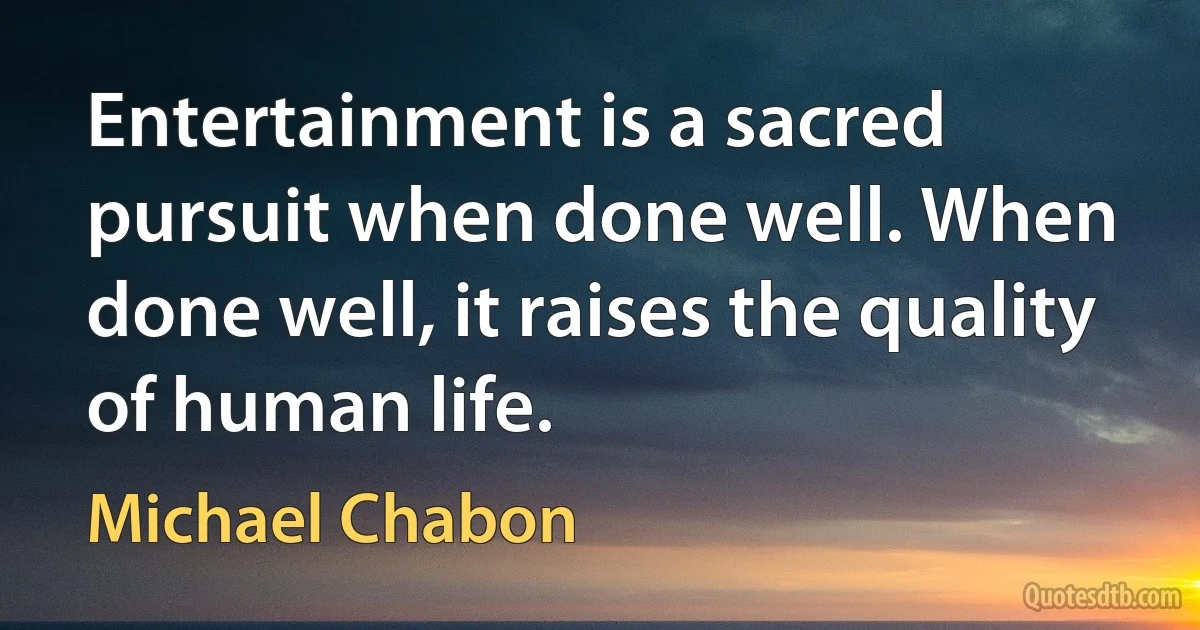 Entertainment is a sacred pursuit when done well. When done well, it raises the quality of human life. (Michael Chabon)