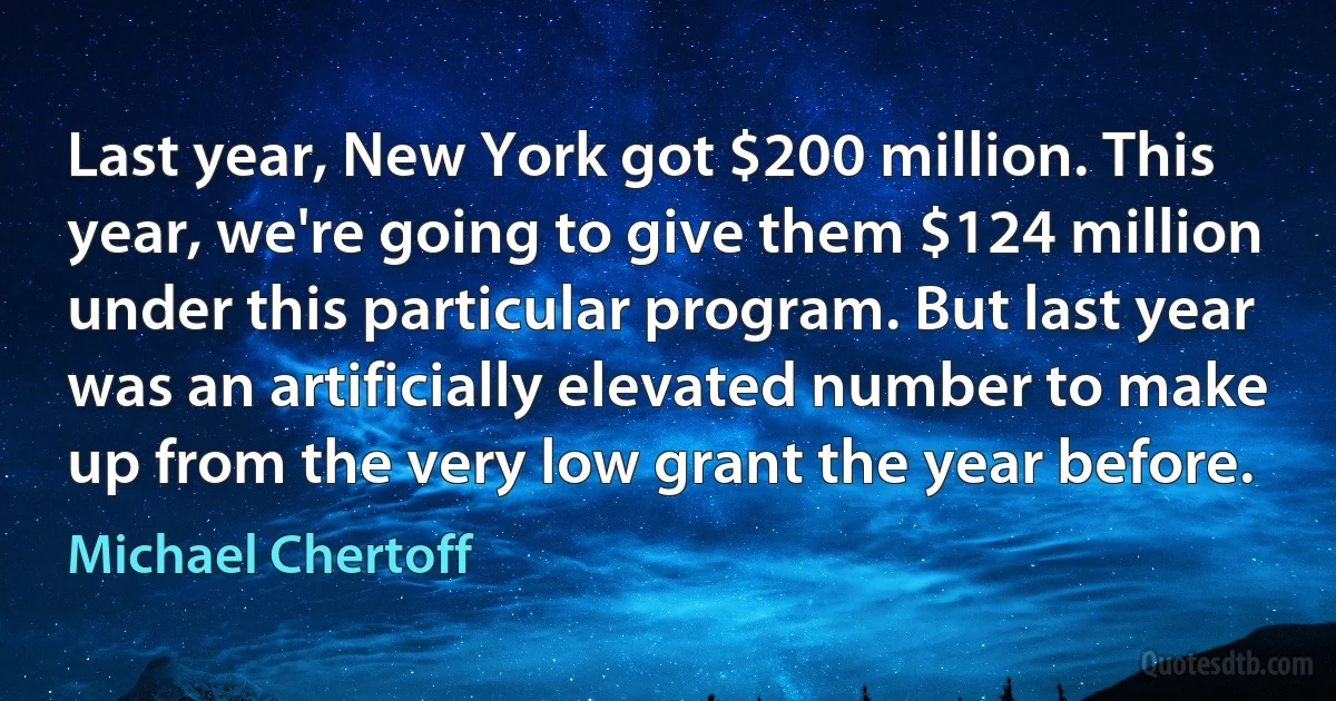 Last year, New York got $200 million. This year, we're going to give them $124 million under this particular program. But last year was an artificially elevated number to make up from the very low grant the year before. (Michael Chertoff)