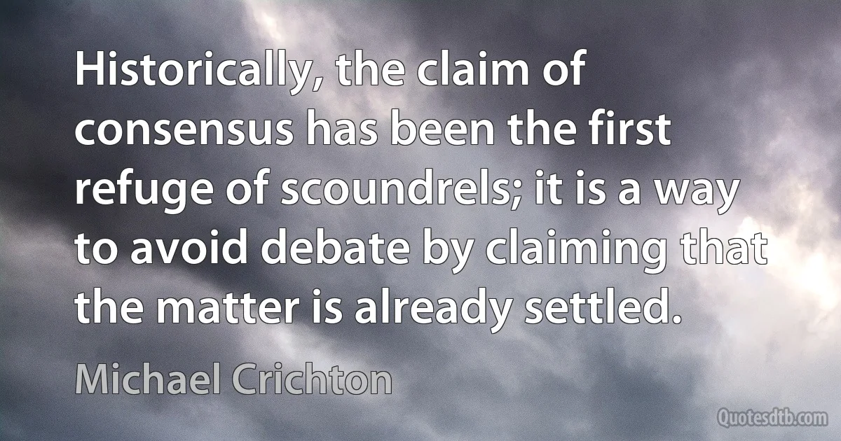 Historically, the claim of consensus has been the first refuge of scoundrels; it is a way to avoid debate by claiming that the matter is already settled. (Michael Crichton)