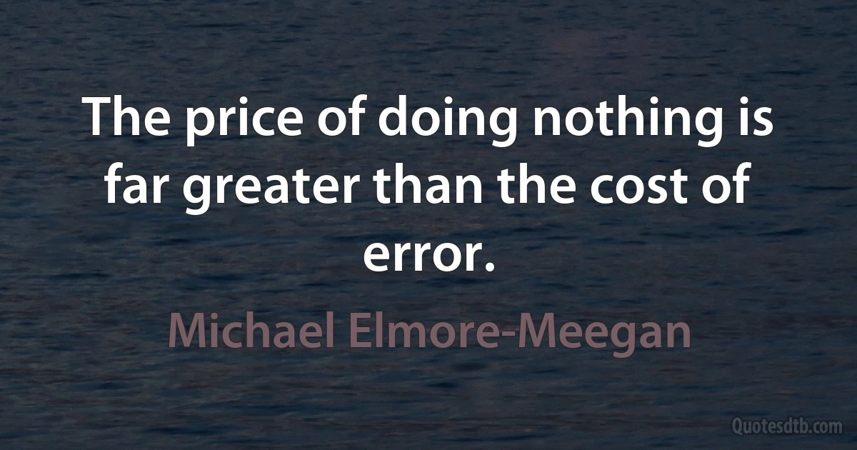 The price of doing nothing is far greater than the cost of error. (Michael Elmore-Meegan)