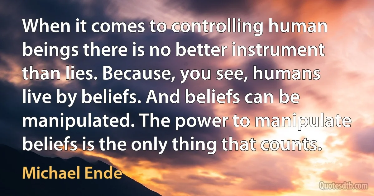 When it comes to controlling human beings there is no better instrument than lies. Because, you see, humans live by beliefs. And beliefs can be manipulated. The power to manipulate beliefs is the only thing that counts. (Michael Ende)