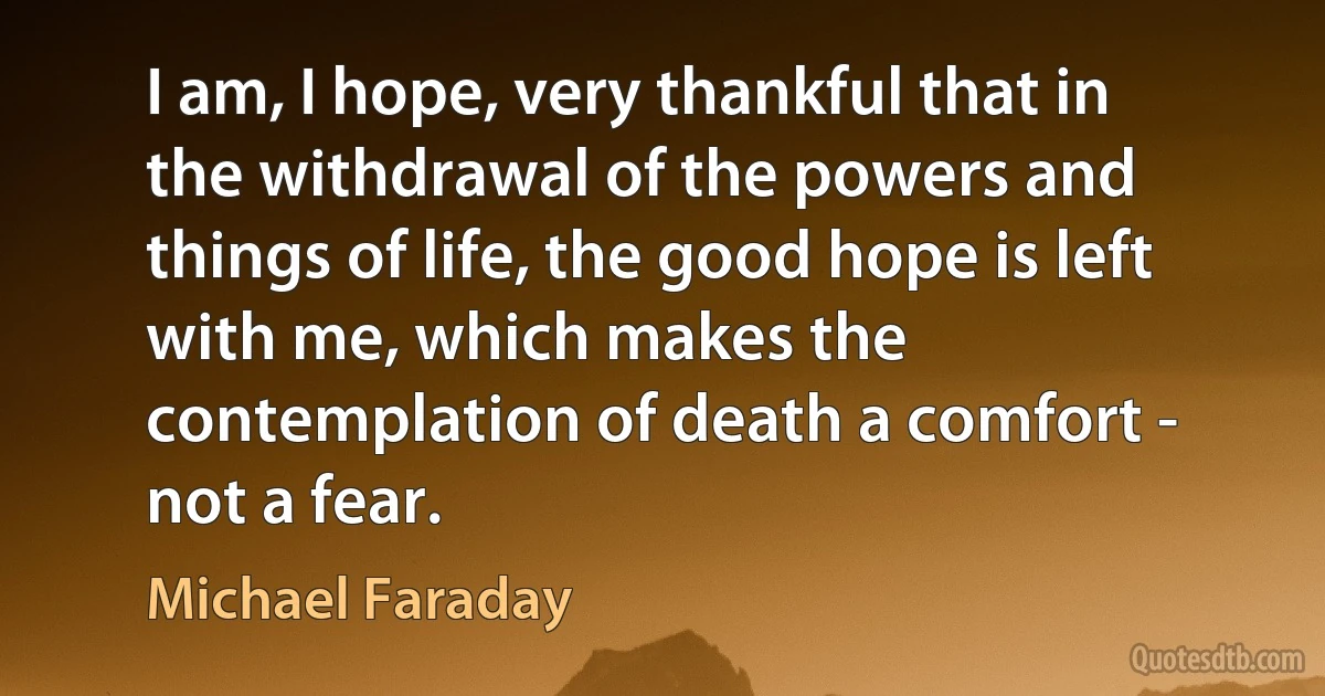 I am, I hope, very thankful that in the withdrawal of the powers and things of life, the good hope is left with me, which makes the contemplation of death a comfort - not a fear. (Michael Faraday)