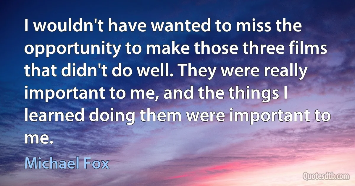 I wouldn't have wanted to miss the opportunity to make those three films that didn't do well. They were really important to me, and the things I learned doing them were important to me. (Michael Fox)