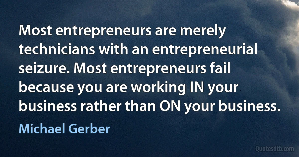 Most entrepreneurs are merely technicians with an entrepreneurial seizure. Most entrepreneurs fail because you are working IN your business rather than ON your business. (Michael Gerber)