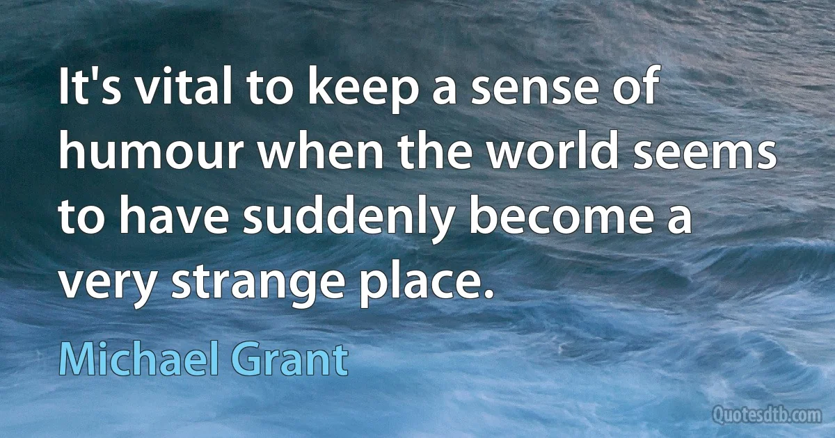 It's vital to keep a sense of humour when the world seems to have suddenly become a very strange place. (Michael Grant)