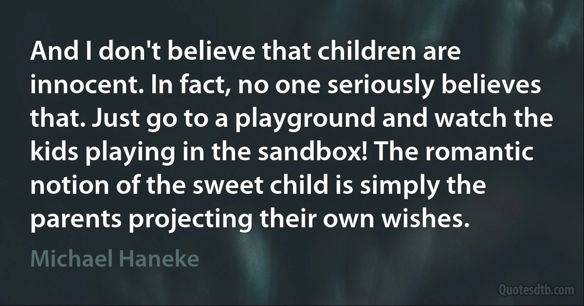 And I don't believe that children are innocent. In fact, no one seriously believes that. Just go to a playground and watch the kids playing in the sandbox! The romantic notion of the sweet child is simply the parents projecting their own wishes. (Michael Haneke)