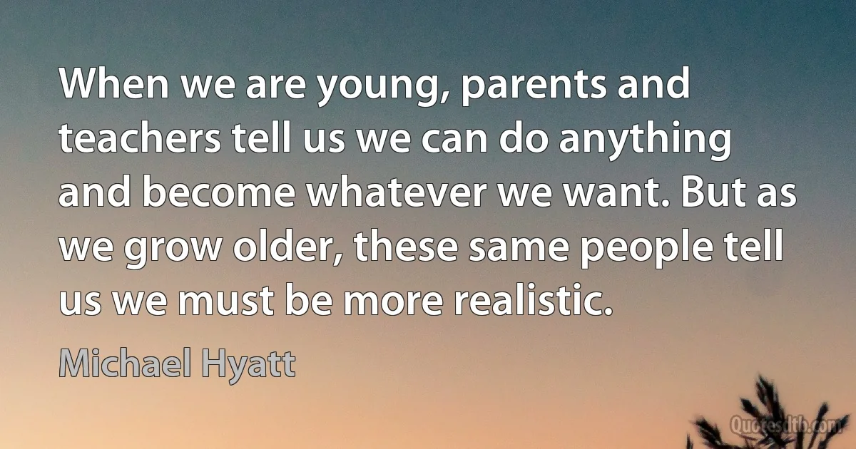 When we are young, parents and teachers tell us we can do anything and become whatever we want. But as we grow older, these same people tell us we must be more realistic. (Michael Hyatt)