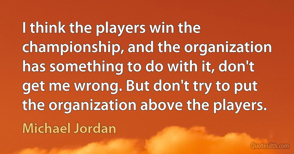 I think the players win the championship, and the organization has something to do with it, don't get me wrong. But don't try to put the organization above the players. (Michael Jordan)