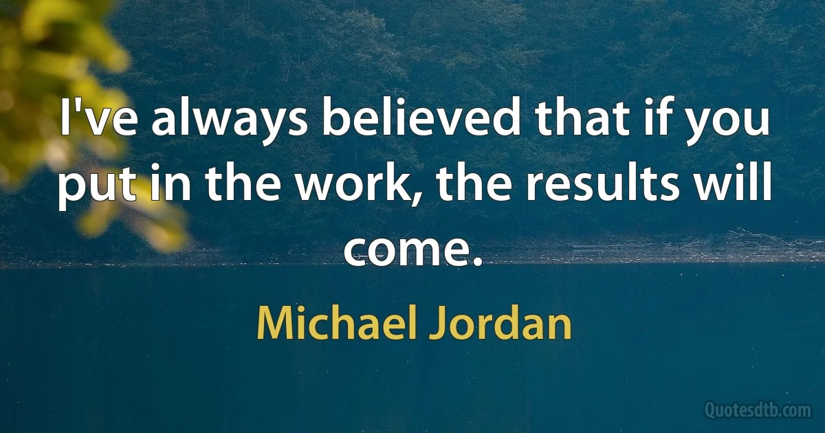 I've always believed that if you put in the work, the results will come. (Michael Jordan)