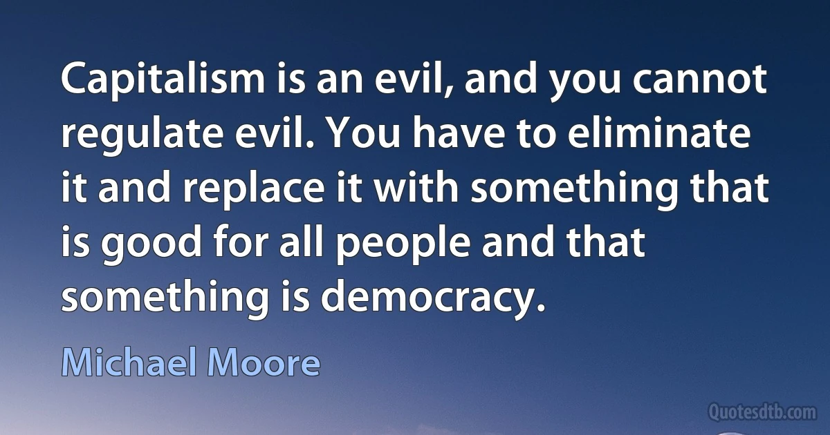 Capitalism is an evil, and you cannot regulate evil. You have to eliminate it and replace it with something that is good for all people and that something is democracy. (Michael Moore)