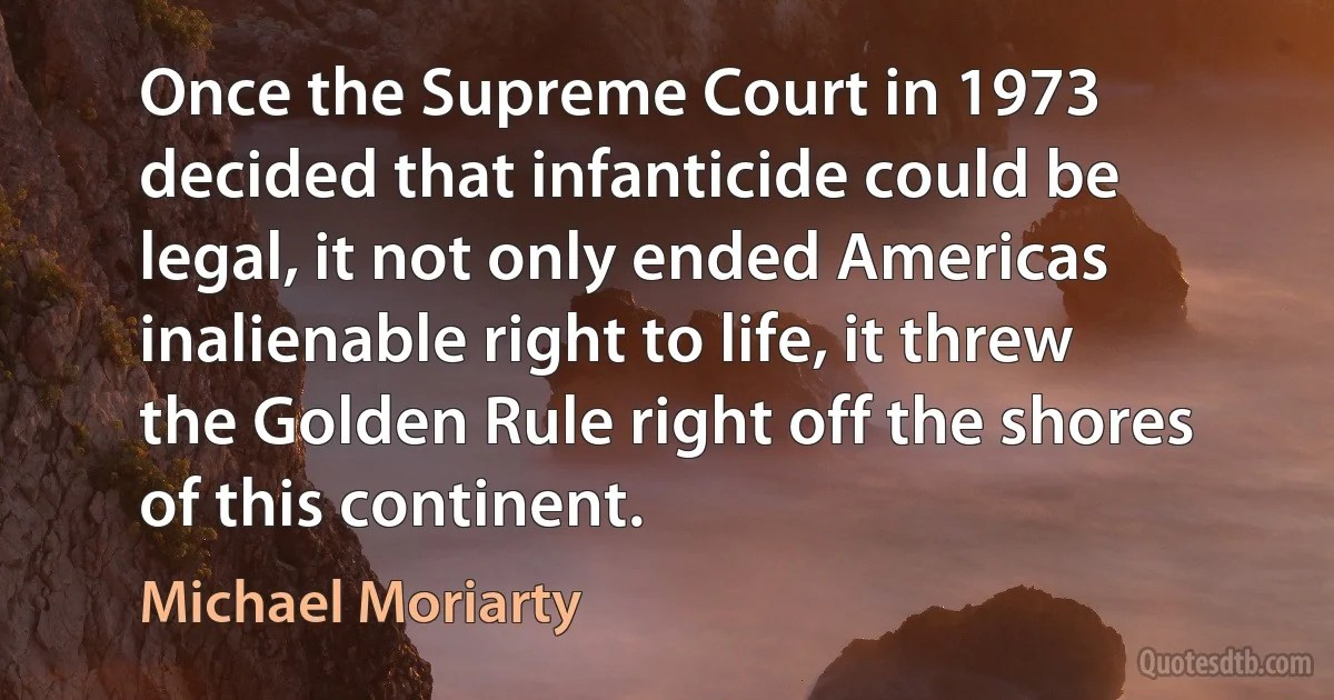 Once the Supreme Court in 1973 decided that infanticide could be legal, it not only ended Americas inalienable right to life, it threw the Golden Rule right off the shores of this continent. (Michael Moriarty)