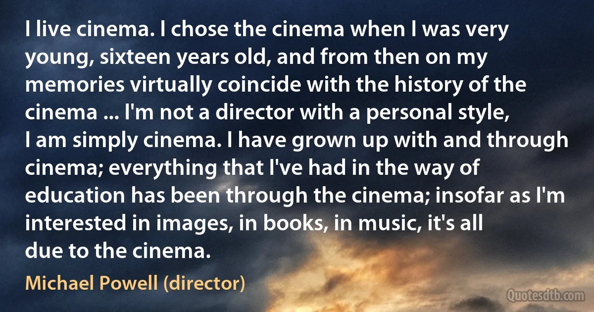 I live cinema. I chose the cinema when I was very young, sixteen years old, and from then on my memories virtually coincide with the history of the cinema ... I'm not a director with a personal style, I am simply cinema. I have grown up with and through cinema; everything that I've had in the way of education has been through the cinema; insofar as I'm interested in images, in books, in music, it's all due to the cinema. (Michael Powell (director))