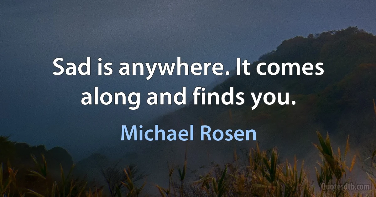 Sad is anywhere. It comes along and finds you. (Michael Rosen)