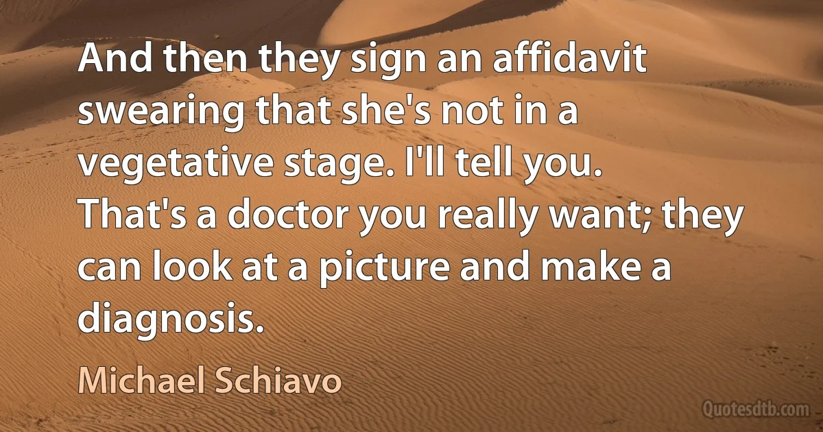 And then they sign an affidavit swearing that she's not in a vegetative stage. I'll tell you. That's a doctor you really want; they can look at a picture and make a diagnosis. (Michael Schiavo)