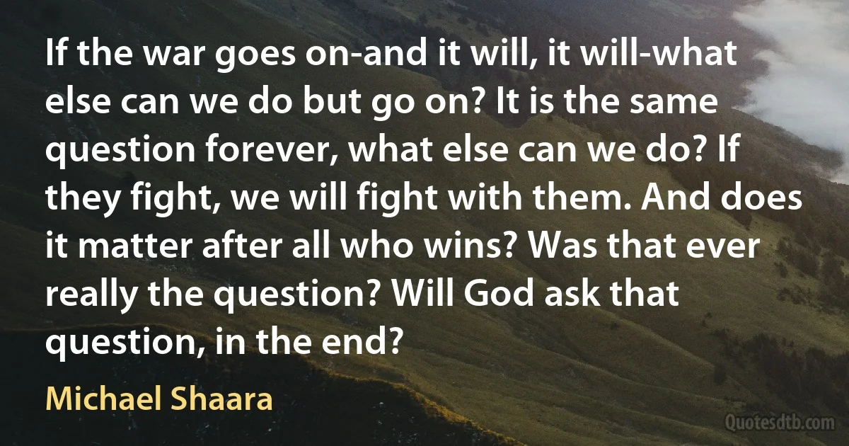 If the war goes on-and it will, it will-what else can we do but go on? It is the same question forever, what else can we do? If they fight, we will fight with them. And does it matter after all who wins? Was that ever really the question? Will God ask that question, in the end? (Michael Shaara)