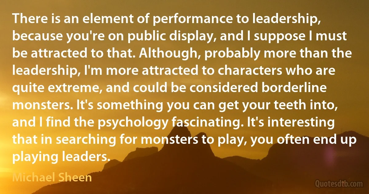 There is an element of performance to leadership, because you're on public display, and I suppose I must be attracted to that. Although, probably more than the leadership, I'm more attracted to characters who are quite extreme, and could be considered borderline monsters. It's something you can get your teeth into, and I find the psychology fascinating. It's interesting that in searching for monsters to play, you often end up playing leaders. (Michael Sheen)