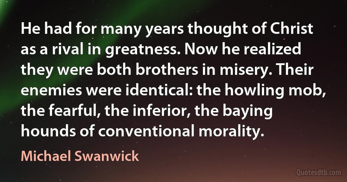 He had for many years thought of Christ as a rival in greatness. Now he realized they were both brothers in misery. Their enemies were identical: the howling mob, the fearful, the inferior, the baying hounds of conventional morality. (Michael Swanwick)