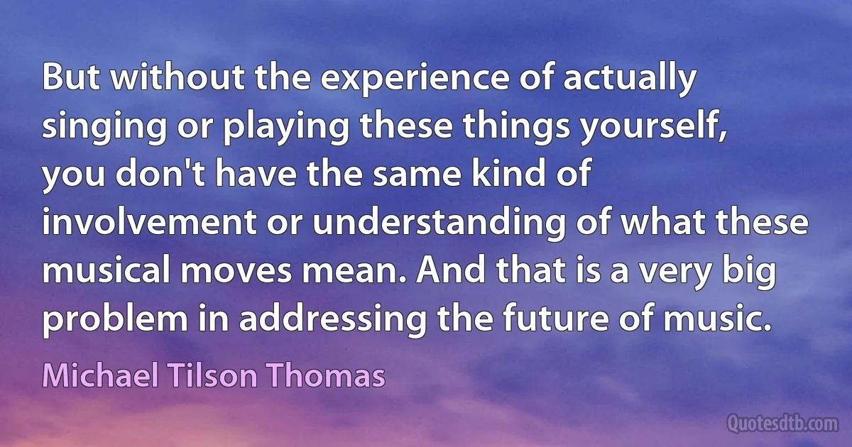 But without the experience of actually singing or playing these things yourself, you don't have the same kind of involvement or understanding of what these musical moves mean. And that is a very big problem in addressing the future of music. (Michael Tilson Thomas)