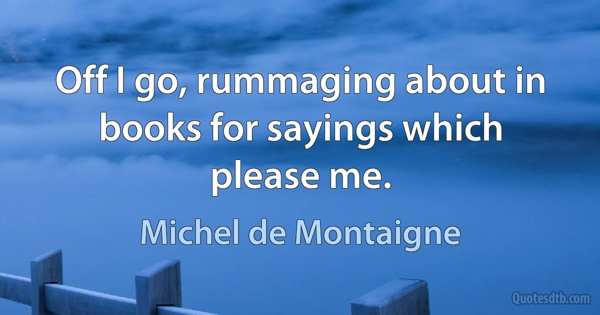 Off I go, rummaging about in books for sayings which please me. (Michel de Montaigne)