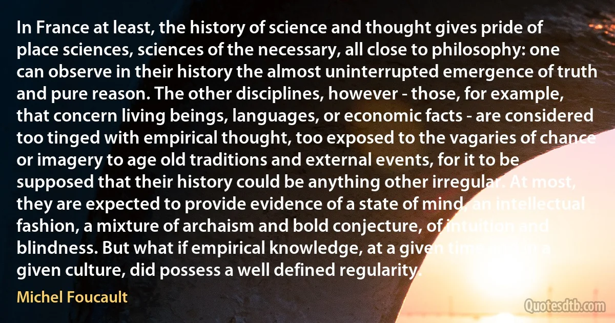 In France at least, the history of science and thought gives pride of place sciences, sciences of the necessary, all close to philosophy: one can observe in their history the almost uninterrupted emergence of truth and pure reason. The other disciplines, however - those, for example, that concern living beings, languages, or economic facts - are considered too tinged with empirical thought, too exposed to the vagaries of chance or imagery to age old traditions and external events, for it to be supposed that their history could be anything other irregular. At most, they are expected to provide evidence of a state of mind, an intellectual fashion, a mixture of archaism and bold conjecture, of intuition and blindness. But what if empirical knowledge, at a given time and in a given culture, did possess a well defined regularity. (Michel Foucault)