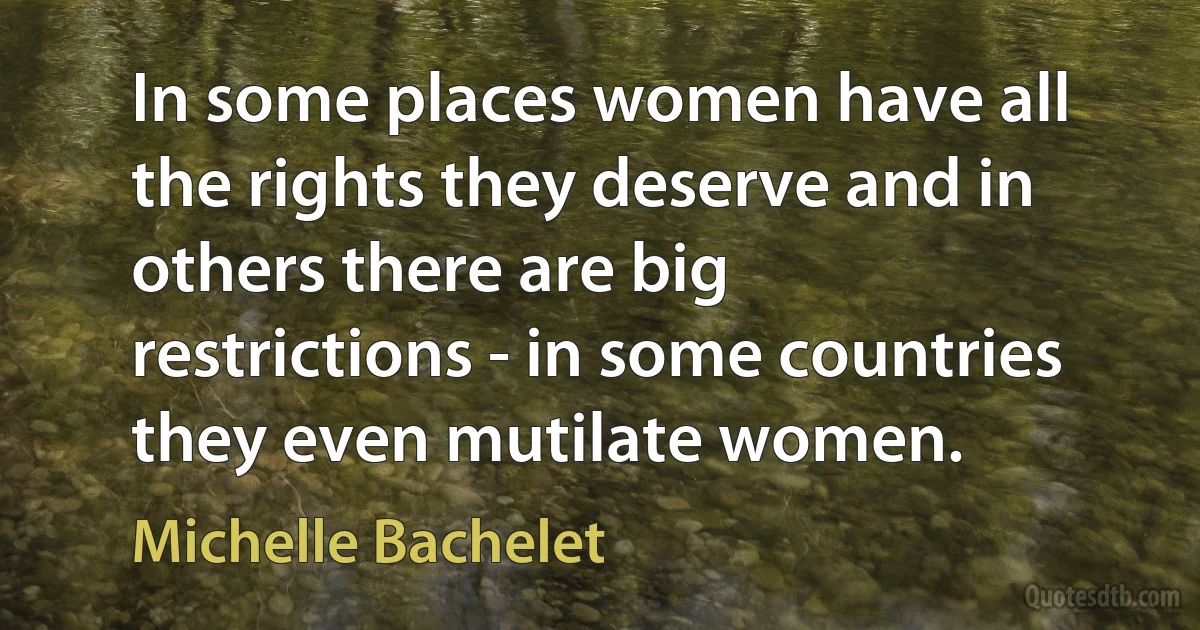 In some places women have all the rights they deserve and in others there are big restrictions - in some countries they even mutilate women. (Michelle Bachelet)