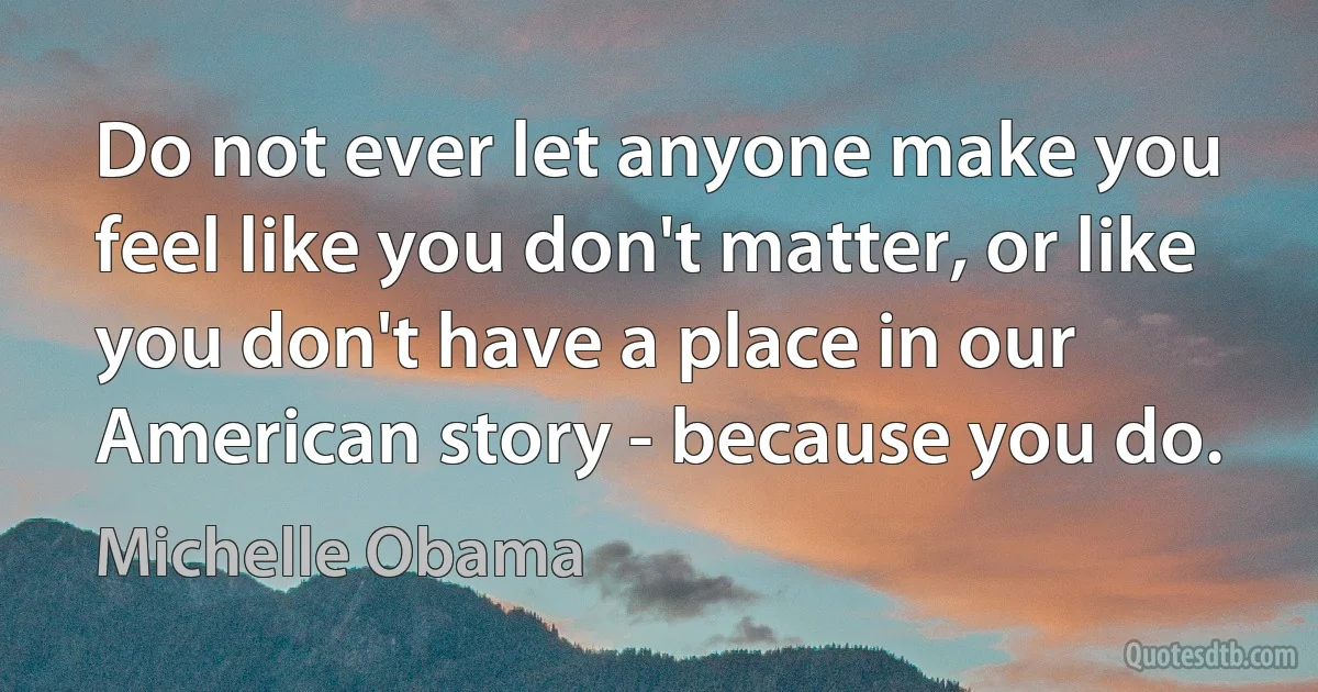 Do not ever let anyone make you feel like you don't matter, or like you don't have a place in our American story - because you do. (Michelle Obama)