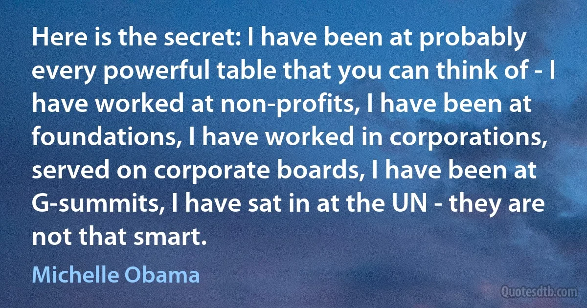 Here is the secret: I have been at probably every powerful table that you can think of - I have worked at non-profits, I have been at foundations, I have worked in corporations, served on corporate boards, I have been at G-summits, I have sat in at the UN - they are not that smart. (Michelle Obama)