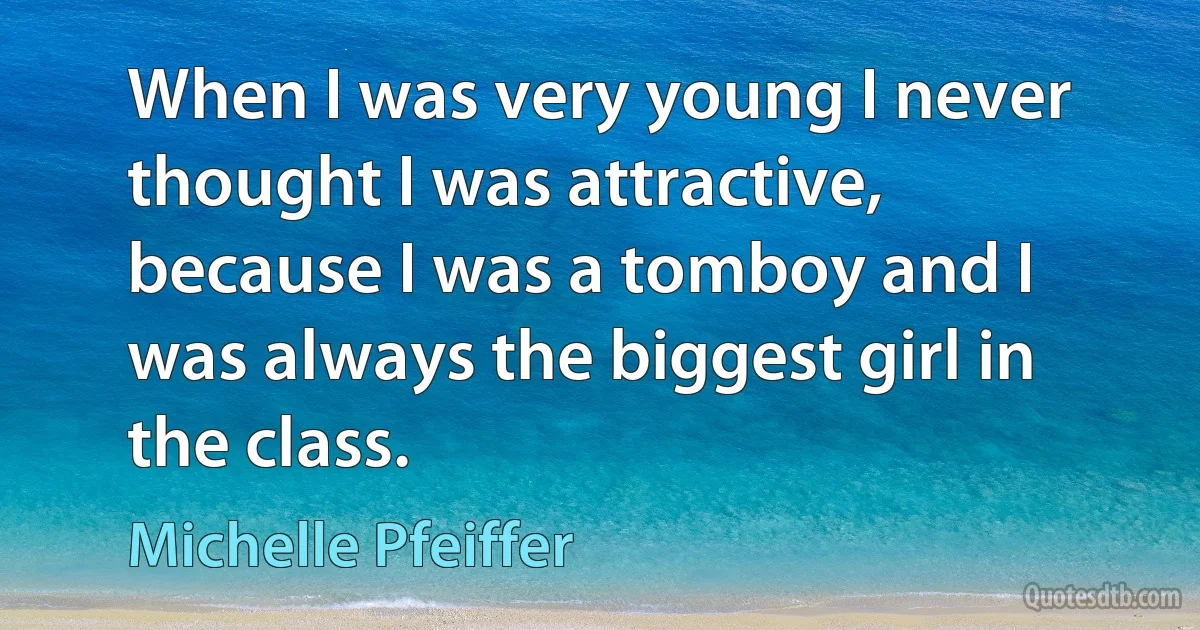 When I was very young I never thought I was attractive, because I was a tomboy and I was always the biggest girl in the class. (Michelle Pfeiffer)