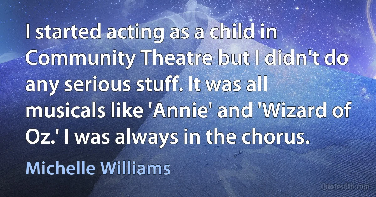 I started acting as a child in Community Theatre but I didn't do any serious stuff. It was all musicals like 'Annie' and 'Wizard of Oz.' I was always in the chorus. (Michelle Williams)